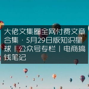 大佬精选文集，5月29日全网付费文章汇总，涵盖知识星球、公众号专栏与电商赚钱笔记