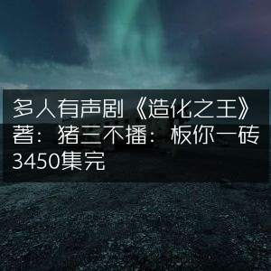 《造化之王》多人有声剧，猪三不著，板你一砖播讲，全集3450集完结