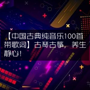 中国古典纯音乐100首，含歌词版，古琴古筝演绎，养生静心必备