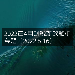 2022年4月财税新政深度解读专题（5月16日更新）