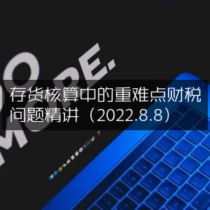 存货核算重难点财税问题深度解析（2022年8月8日）
