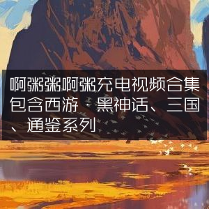 粥粥充电视频精选，西游·黑神话、三国、通鉴系列合集