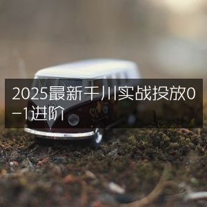 2025千川实战投放，0-1进阶最新指南