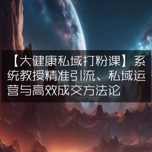 大健康私域引流运营课，精准打粉、高效成交秘籍