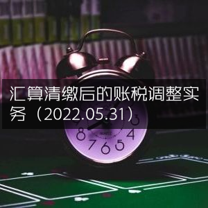 账税调整实战指南，汇算清缴后关键步骤（2022.05.31）