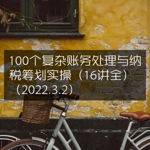 2022年3月2日16讲全解，100个复杂账务与纳税筹划实操技巧