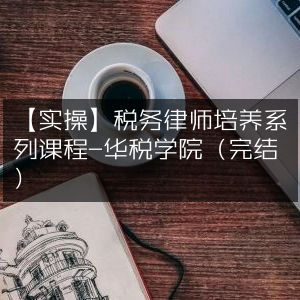 实操指南，华税学院税务律师培养系列课程（已完结）