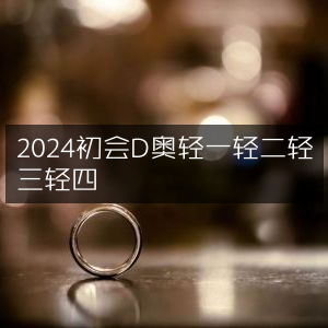 2024初会D奥轻系列，轻一、轻二、轻三、轻四全览