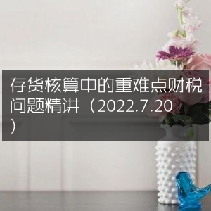 存货核算重难点财税问题深度解析（2022年7月20日）