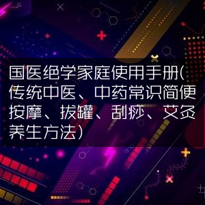 国医精髓，家庭中医养生手册（涵盖中药常识与按摩、拔罐、刮痧、艾灸法）