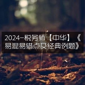2024年税务师考试【中华】必看，《易混易错知识点&经典例题解析》