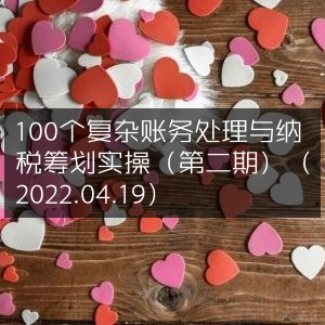 2022年4月19日第二期，100个账务处理与纳税筹划实战技巧