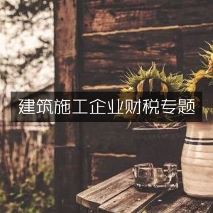 建筑施工企业财税深度解析