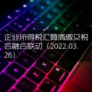 2022年3月26日，企业所得税汇缴与税会融合策略