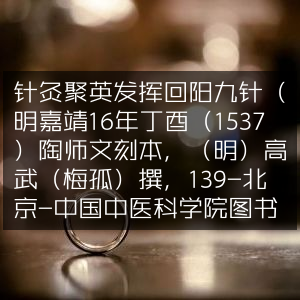 针灸聚英发挥，回阳九针古典文集，明嘉靖陶师文刻本，高武撰，藏中国中医科学院图书馆