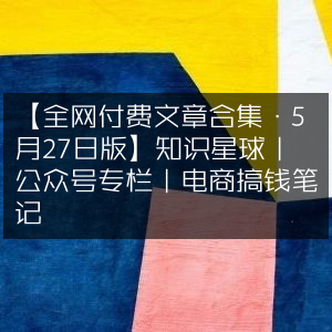 全网5月27日付费文章精选，知识星球&公众号专栏&电商赚钱笔记