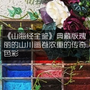 《山海经全鉴》典藏版，展现瑰丽山川，浓郁传奇色彩的古典文集