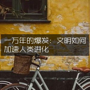 一万年爆发，文明加速人类进化的奥秘 | 自然纪实书籍精读