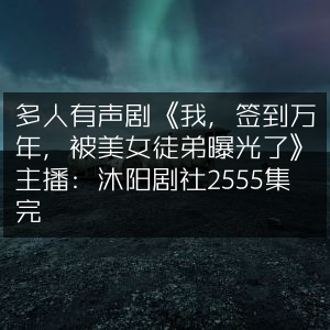 多人有声剧《签到万年秘史，美女徒弟意外曝光》- 沐阳剧社 完结版2555集