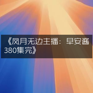《早安酱主播演绎，凤月无边全集380集完结》